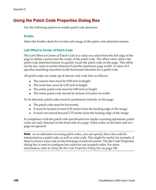 Appendix D




Using the Patch Code Properties Dialog Box
        Use the following options to enable patch code detection.


        Enable
        Select the Enable check box to take advantage of the patch code detection feature.


        Left Offset to Center of Patch Code
        The Left Offset to Center of Patch Code is a value you select from the left edge of the
        page to define a point near the center of the patch code. The offset value allows the
        patch code detection feature to quickly locate the patch code on the page. This offset
        can be any value in inches between 0 and the maximum page width. A value of 0
        specifies searching anywhere in the horizontal direction for a patch code.

        All patch codes are made up of narrow and wide bars as follows:
               The narrow bars must be 0.08 inch in height.
               The wide bars must be 0.20 inch in height.
               The entire patch code must be 0.80 inch in height.
               The entire patch code should be at least 2.0 inches in width.

        To be detected, patch codes must be positioned correctly on the page:
               The patch code must be horizontal.
               It must be located at least 0.20 inches from the leading edge of the image.
               It must not extend beyond 3.75 inches from the leading edge of the image.

        In compliance with the patch code specification for duplex scanning operations, patch
        codes are only detected on the front side of a page. Patch codes on the back side of a
        page are ignored.

        Note As an alternative to using patch codes, you can specify that a bar code be
        interpreted as a patch code, as well as a bar code. This might be useful, for example, if
        there is always a bar code on the first page of each document. The Bar Code Properties
        dialog box is used to configure bar codes for use as patch codes. For more
        information, refer to Using the Bar Code Properties Dialog Box on page 140.




146                                                                 VirtualReScan (VRS) User’s Guide
 