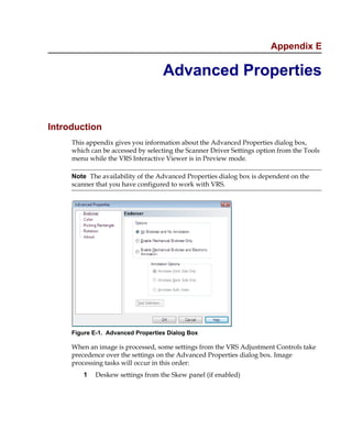 Appendix E

                                   Advanced Properties


Introduction
     This appendix gives you information about the Advanced Properties dialog box,
     which can be accessed by selecting the Scanner Driver Settings option from the Tools
     menu while the VRS Interactive Viewer is in Preview mode.

     Note The availability of the Advanced Properties dialog box is dependent on the
     scanner that you have configured to work with VRS.




     Figure E-1. Advanced Properties Dialog Box

     When an image is processed, some settings from the VRS Adjustment Controls take
     precedence over the settings on the Advanced Properties dialog box. Image
     processing tasks will occur in this order:
         1   Deskew settings from the Skew panel (if enabled)
 