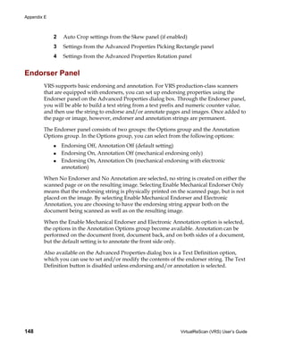 Appendix E



             2   Auto Crop settings from the Skew panel (if enabled)
             3   Settings from the Advanced Properties Picking Rectangle panel
             4   Settings from the Advanced Properties Rotation panel


Endorser Panel
        VRS supports basic endorsing and annotation. For VRS production-class scanners
        that are equipped with endorsers, you can set up endorsing properties using the
        Endorser panel on the Advanced Properties dialog box. Through the Endorser panel,
        you will be able to build a text string from a text prefix and numeric counter value,
        and then use the string to endorse and/or annotate pages and images. Once added to
        the page or image, however, endorser and annotation strings are permanent.

        The Endorser panel consists of two groups: the Options group and the Annotation
        Options group. In the Options group, you can select from the following options:
                 Endorsing Off, Annotation Off (default setting)
                 Endorsing On, Annotation Off (mechanical endorsing only)
                 Endorsing On, Annotation On (mechanical endorsing with electronic
                 annotation)

        When No Endorser and No Annotation are selected, no string is created on either the
        scanned page or on the resulting image. Selecting Enable Mechanical Endorser Only
        means that the endorsing string is physically printed on the scanned page, but is not
        placed on the image. By selecting Enable Mechanical Endorser and Electronic
        Annotation, you are choosing to have the endorsing string appear both on the
        document being scanned as well as on the resulting image.

        When the Enable Mechanical Endorser and Electronic Annotation option is selected,
        the options in the Annotation Options group become available. Annotation can be
        performed on the document front, document back, and on both sides of a document,
        but the default setting is to annotate the front side only.

        Also available on the Advanced Properties dialog box is a Text Definition option,
        which you can use to set and/or modify the contents of the endorser string. The Text
        Definition button is disabled unless endorsing and/or annotation is selected.




148                                                              VirtualReScan (VRS) User’s Guide
 