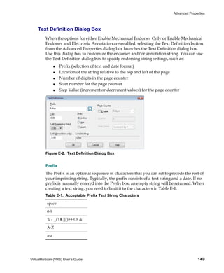 Advanced Properties



    Text Definition Dialog Box
         When the options for either Enable Mechanical Endorser Only or Enable Mechanical
         Endorser and Electronic Annotation are enabled, selecting the Text Definition button
         from the Advanced Properties dialog box launches the Text Definition dialog box.
         Use this dialog box to customize the endorser and/or annotation string. You can use
         the Text Definition dialog box to specify endorsing string settings, such as:
                  Prefix (selection of text and date format)
                  Location of the string relative to the top and left of the page
                  Number of digits in the page counter
                  Start number for the page counter
                  Step Value (increment or decrement values) for the page counter




         Figure E-2. Text Definition Dialog Box


         Prefix
         The Prefix is an optional sequence of characters that you can set to precede the rest of
         your imprinting string. Typically, the prefix consists of a text string and a date. If no
         prefix is manually entered into the Prefix box, an empty string will be returned. When
         creating a text string, you need to limit it to the characters in Table E-1.
         Table E-1. Acceptable Prefix Text String Characters

          space

          0-9

          % - _/#.][()=+< > &

          A-Z

          a-z




VirtualReScan (VRS) User’s Guide                                                              149
 