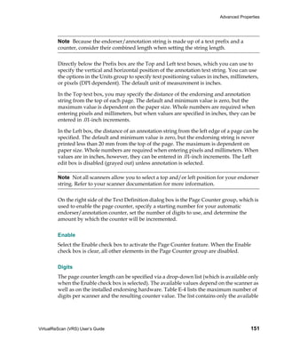 Advanced Properties




         Note Because the endorser/annotation string is made up of a text prefix and a
         counter, consider their combined length when setting the string length.


         Directly below the Prefix box are the Top and Left text boxes, which you can use to
         specify the vertical and horizontal position of the annotation text string. You can use
         the options in the Units group to specify text positioning values in inches, millimeters,
         or pixels (DPI dependent). The default unit of measurement is inches.

         In the Top text box, you may specify the distance of the endorsing and annotation
         string from the top of each page. The default and minimum value is zero, but the
         maximum value is dependent on the paper size. Whole numbers are required when
         entering pixels and millimeters, but when values are specified in inches, they can be
         entered in .01-inch increments.

         In the Left box, the distance of an annotation string from the left edge of a page can be
         specified. The default and minimum value is zero, but the endorsing string is never
         printed less than 20 mm from the top of the page. The maximum is dependent on
         paper size. Whole numbers are required when entering pixels and millimeters. When
         values are in inches, however, they can be entered in .01-inch increments. The Left
         edit box is disabled (grayed out) unless annotation is selected.

         Note Not all scanners allow you to select a top and/or left position for your endorser
         string. Refer to your scanner documentation for more information.


         On the right side of the Text Definition dialog box is the Page Counter group, which is
         used to enable the page counter, specify a starting number for your automatic
         endorser/annotation counter, set the number of digits to use, and determine the
         amount by which the counter will be incremented.


         Enable
         Select the Enable check box to activate the Page Counter feature. When the Enable
         check box is clear, all other elements in the Page Counter group are disabled.


         Digits
         The page counter length can be specified via a drop-down list (which is available only
         when the Enable check box is selected). The available values depend on the scanner as
         well as on the installed endorsing hardware. Table E-4 lists the maximum number of
         digits per scanner and the resulting counter value. The list contains only the available




VirtualReScan (VRS) User’s Guide                                                              151
 
