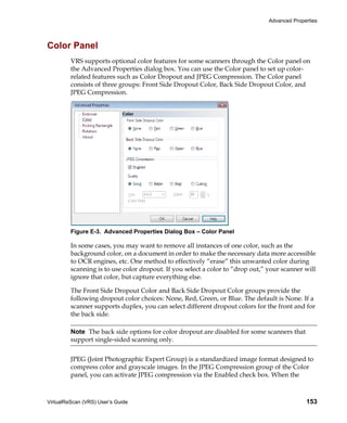 Advanced Properties




Color Panel
         VRS supports optional color features for some scanners through the Color panel on
         the Advanced Properties dialog box. You can use the Color panel to set up color-
         related features such as Color Dropout and JPEG Compression. The Color panel
         consists of three groups: Front Side Dropout Color, Back Side Dropout Color, and
         JPEG Compression.




         Figure E-3. Advanced Properties Dialog Box – Color Panel

         In some cases, you may want to remove all instances of one color, such as the
         background color, on a document in order to make the necessary data more accessible
         to OCR engines, etc. One method to effectively “erase” this unwanted color during
         scanning is to use color dropout. If you select a color to “drop out,” your scanner will
         ignore that color, but capture everything else.

         The Front Side Dropout Color and Back Side Dropout Color groups provide the
         following dropout color choices: None, Red, Green, or Blue. The default is None. If a
         scanner supports duplex, you can select different dropout colors for the front and for
         the back side.

         Note The back side options for color dropout are disabled for some scanners that
         support single-sided scanning only.


         JPEG (Joint Photographic Expert Group) is a standardized image format designed to
         compress color and grayscale images. In the JPEG Compression group of the Color
         panel, you can activate JPEG compression via the Enabled check box. When the



VirtualReScan (VRS) User’s Guide                                                              153
 