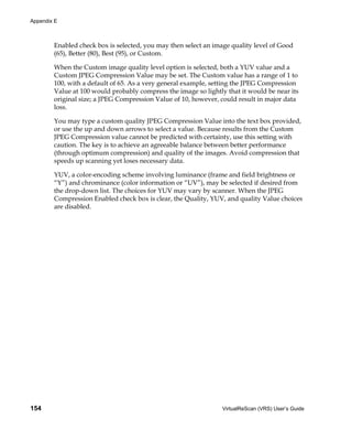 Appendix E



        Enabled check box is selected, you may then select an image quality level of Good
        (65), Better (80), Best (95), or Custom.

        When the Custom image quality level option is selected, both a YUV value and a
        Custom JPEG Compression Value may be set. The Custom value has a range of 1 to
        100, with a default of 65. As a very general example, setting the JPEG Compression
        Value at 100 would probably compress the image so lightly that it would be near its
        original size; a JPEG Compression Value of 10, however, could result in major data
        loss.

        You may type a custom quality JPEG Compression Value into the text box provided,
        or use the up and down arrows to select a value. Because results from the Custom
        JPEG Compression value cannot be predicted with certainty, use this setting with
        caution. The key is to achieve an agreeable balance between better performance
        (through optimum compression) and quality of the images. Avoid compression that
        speeds up scanning yet loses necessary data.

        YUV, a color-encoding scheme involving luminance (frame and field brightness or
        “Y”) and chrominance (color information or “UV”), may be selected if desired from
        the drop-down list. The choices for YUV may vary by scanner. When the JPEG
        Compression Enabled check box is clear, the Quality, YUV, and quality Value choices
        are disabled.




154                                                              VirtualReScan (VRS) User’s Guide
 