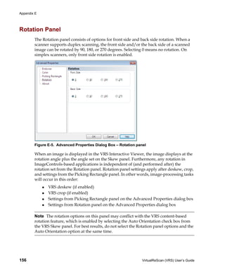Appendix E




Rotation Panel
        The Rotation panel consists of options for front side and back side rotation. When a
        scanner supports duplex scanning, the front side and/or the back side of a scanned
        image can be rotated by 90, 180, or 270 degrees. Selecting 0 means no rotation. On
        simplex scanners, only front side rotation is enabled.




        Figure E-5. Advanced Properties Dialog Box – Rotation panel

        When an image is displayed in the VRS Interactive Viewer, the image displays at the
        rotation angle plus the angle set on the Skew panel. Furthermore, any rotation in
        ImageControls-based applications is independent of (and performed after) the
        rotation set from the Rotation panel. Rotation panel settings apply after deskew, crop,
        and settings from the Picking Rectangle panel. In other words, image-processing tasks
        will occur in this order:
               VRS deskew (if enabled)
               VRS crop (if enabled)
               Settings from Picking Rectangle panel on the Advanced Properties dialog box
               Settings from Rotation panel on the Advanced Properties dialog box

        Note The rotation options on this panel may conflict with the VRS content-based
        rotation feature, which is enabled by selecting the Auto Orientation check box from
        the VRS Skew panel. For best results, do not select the Rotation panel options and the
        Auto Orientation option at the same time.




156                                                               VirtualReScan (VRS) User’s Guide
 