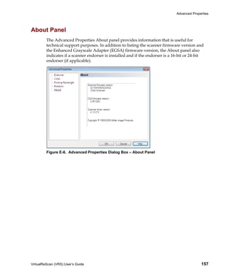 Advanced Properties




About Panel
         The Advanced Properties About panel provides information that is useful for
         technical support purposes. In addition to listing the scanner firmware version and
         the Enhanced Grayscale Adapter (EGSA) firmware version, the About panel also
         indicates if a scanner endorser is installed and if the endorser is a 16-bit or 24-bit
         endorser (if applicable).




         Figure E-6. Advanced Properties Dialog Box – About Panel




VirtualReScan (VRS) User’s Guide                                                              157
 