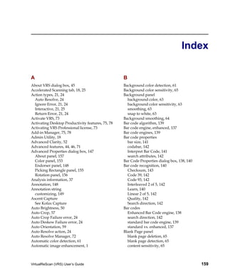 Index

A                                                  B
About VRS dialog box, 45                           Background color detection, 61
Accelerated Scanning tab, 18, 25                   Background color sensitivity, 65
Action types, 21, 24                               Background panel
  Auto Resolve, 24                                   background color, 63
  Ignore Error, 21, 24                               background color sensitivity, 63
  Interactive, 21, 25                                smoothing, 63
  Return Error, 21, 24                               snap to white, 63
Activate VRS, 73                                   Background smoothing, 64
Activating Desktop Productivity features, 75, 78   Bar code algorithm, 139
Activating VRS Professional license, 73            Bar code engine, enhanced, 137
Add-in Manager, 75, 78                             Bar code engines, 139
Admin Utility, 18                                  Bar code properties
Advanced Clarity, 52                                 bar size, 141
Advanced features, 44, 46, 71                        codabar, 142
Advanced Properties dialog box, 147                  Interpret Bar Code, 141
  About panel, 157                                   search attributes, 142
  Color panel, 153                                 Bar Code Properties dialog box, 138, 140
  Endorser panel, 148                              Bar code recognition, 140
  Picking Rectangle panel, 155                       Checksum, 143
  Rotation panel, 156                                Code 39, 142
Analysis information, 37                             Code 93, 142
Annotation, 148                                      Interleaved 2 of 5, 142
Annotation string                                    Learn, 140
  customizing, 149                                   Linear 2 of 5, 142
Ascent Capture                                       Quality, 142
  See Kofax Capture                                  Search direction, 142
Auto Brightness, 50                                Bar codes
Auto Crop, 57                                        Enhanced Bar Code engine, 138
Auto Crop Failure error, 24                          search direction, 142
Auto Deskew Failure error, 24                        standard bar code engine, 139
Auto Orientation, 59                                 standard vs. enhanced, 137
Auto Resolve action, 24                            Blank Page panel
Auto Resolve Manager, 72                             blank page deletion, 65
Automatic color detection, 61                        blank page detection, 65
Automatic image enhancement, 1                       content sensitivity, 65



VirtualReScan (VRS) User’s Guide                                                              159
 