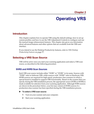 Chapter 2

                                                        Operating VRS


Introduction
         This chapter explains how to operate VRS using the default settings, how to set up
         custom profiles, and how to use the VRS Adjustment Controls to configure and use
         the manual image enhancement features. This chapter also gives you information
         about advanced features and other options that are available from the VRS user
         interface.

         If you intend to use the Desktop Productivity features, refer to VRS Desktop
         Productivity Features on page 77.


Selecting a VRS Scan Source
         VRS will be active once you start your scanning application and select a VRS scan
         source, as described in the following procedure.


    SVRS and HVRS Scan Sources
         Each VRS scan source includes either “SVRS” or “HVRS” in its name. Sources with
         “SVRS” refer to Software VRS, while sources with “HVRS” refer to Hardware VRS.
         HVRS sources are required for high-speed, production class scanners in which a
         special board is installed to support VRS functionality. Based on the scanner that you
         specify during the VRS installation process, the appropriate source (SVRS or HVRS) is
         made available for selection from your scanning application. Although SVRS sources
         are shown in the procedure below, your list may consist of HVRS sources if a
         production class scanner has been specified during the VRS installation process.

             To select a VRS scan source
             1    Turn on your scanner and your computer.
             2    Start your scanning application.




VirtualReScan (VRS) User’s Guide                                                              7
 