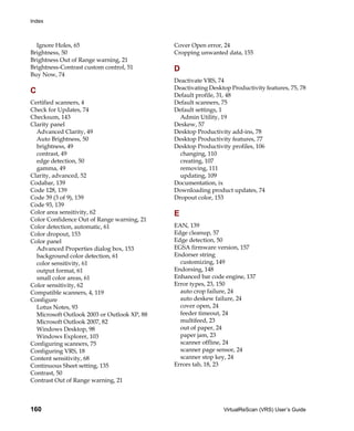 Index



  Ignore Holes, 65                           Cover Open error, 24
Brightness, 50                               Cropping unwanted data, 155
Brightness Out of Range warning, 21
Brightness-Contrast custom control, 51       D
Buy Now, 74
                                             Deactivate VRS, 74
                                             Deactivating Desktop Productivity features, 75, 78
C
                                             Default profile, 31, 48
Certified scanners, 4                        Default scanners, 75
Check for Updates, 74                        Default settings, 1
Checksum, 143                                  Admin Utility, 19
Clarity panel                                Deskew, 57
  Advanced Clarity, 49                       Desktop Productivity add-ins, 78
  Auto Brightness, 50                        Desktop Productivity features, 77
  brightness, 49                             Desktop Productivity profiles, 106
  contrast, 49                                 changing, 110
  edge detection, 50                           creating, 107
  gamma, 49                                    removing, 111
Clarity, advanced, 52                          updating, 109
Codabar, 139                                 Documentation, ix
Code 128, 139                                Downloading product updates, 74
Code 39 (3 of 9), 139                        Dropout color, 153
Code 93, 139
Color area sensitivity, 62                   E
Color Confidence Out of Range warning, 21
Color detection, automatic, 61               EAN, 139
Color dropout, 153                           Edge cleanup, 57
Color panel                                  Edge detection, 50
  Advanced Properties dialog box, 153        EGSA firmware version, 157
  background color detection, 61             Endorser string
  color sensitivity, 61                        customizing, 149
  output format, 61                          Endorsing, 148
  small color areas, 61                      Enhanced bar code engine, 137
Color sensitivity, 62                        Error types, 23, 150
Compatible scanners, 4, 119                    auto crop failure, 24
Configure                                      auto deskew failure, 24
  Lotus Notes, 93                              cover open, 24
  Microsoft Outlook 2003 or Outlook XP, 88     feeder timeout, 24
  Microsoft Outlook 2007, 82                   multifeed, 23
  Windows Desktop, 98                          out of paper, 24
  Windows Explorer, 103                        paper jam, 23
Configuring scanners, 75                       scanner offline, 24
Configuring VRS, 18                            scanner page sensor, 24
Content sensitivity, 68                        scanner stop key, 24
Continuous Sheet setting, 135                Errors tab, 18, 23
Contrast, 50
Contrast Out of Range warning, 21



160                                                            VirtualReScan (VRS) User’s Guide
 