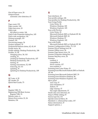 Index



Out of Paper error, 24                        S
Output format
 automatic color detection, 63                Scan interfaces, 10
                                              Scan profile settings, 106
                                              Scan profiles for Desktop Productivity, 106
P                                             Scan Using Profile
Page count, 152                                 Lotus Notes, 96
Page counter, 149                               Windows Desktop, 100
Paper Jam error, 23                             Windows Explorer, 105
Patch code                                    Scan with Preview
  left offset to center, 146                    Lotus Notes, 92
Patch Code Properties dialog box, 145           Microsoft Outlook 2003 or Outlook XP, 86
Patch code recognition, 141                     Microsoft Outlook 2007, 81
Picking rectangle, 155                          Windows Desktop, 97
Postnet, 139                                    Windows Explorer, 102
Previewing images, 36                         Scan with Profile
Product updates, 74                             Microsoft Outlook 2003 or Outlook XP, 88
Professional features demo, 42, 45, 69        Scanner Configuration Utility, 75, 119
Profile menu, 44                              Scanner Driver Settings tool, 46
Profile settings, Desktop Productivity, 106   Scanner Offline error, 24
Profiles, 31, 44                              Scanner Page Sensor error, 24
  changing active, 34, 110                    Scanner Properties dialog box, 135
  creating, 32                                Scanner Stop Key error, 24
  creating for Desktop Productivity, 107      Scanners
  Desktop Productivity, 106                     certified, 4
  naming, 32                                    compatible, 4
  naming conventions, 32, 108                   driver version, 157
  removing, 35, 111                             non-certified, 4
  updating, 35                                Scanning from Lotus Notes, 91
  updating for Desktop Productivity, 109      Scanning from Microsoft Outlook 2003 or Outlook
                                              XP, 84
Q                                             Scanning from Microsoft Outlook 2007, 79
                                              Scanning from Windows Desktop, 96
QC Later, 4, 29                               Scanning from Windows Explorer, 101
QC modes, 29                                  Skew panel
Quick Start Guide, 75                           auto crop, 57
                                                auto orientation, 57
R                                               deskew, 57
                                                edge cleanup, 57
Register VRS, 74                                fine angle adjustments, 57
Registering VRS Basic license                 Small color area detection, 62
  Register VRS, 74                            Snap to White setting, 65
Release notes, ix                             Source type list, 131
Return Error action, 21, 24                   Speckle removal filters, 56
Rotation, 156                                 Standard vs. enhanced bar codes, 137
                                              Status information, 37
                                              Support options, x



162                                                            VirtualReScan (VRS) User’s Guide
 