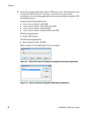 Chapter 2



            3   From the scanning application, select a VRS scan source. The dialog box used
                to select the VRS scan source will vary, as will the scan source name,
                according to your scanning application and scanner specified during the VRS
                installation process:
                ImageControls-based applications
                   <Your Scanner Model> with SVRS
                   <Your Scanner Model> with SVRS with AIPE
                   <Your Scanner Model> without SVRS
                   <Your Scanner Model> without SVRS with AIPE
                ISIS-based applications
                   Kofax VRS Scanner
                TWAIN-based applications
                   Kofax Software VRS - TWAIN
                Refer to Figure 2-1 through Figure 2-3 for examples.




                Figure 2-1. Select Scan Source Dialog Box (ImageControls-based application)




                Figure 2-2. Scanner Selection Dialog Box (ISIS-based application)




8                                                                 VirtualReScan (VRS) User’s Guide
 