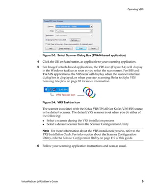 Operating VRS




                  Figure 2-3. Select Scanner Dialog Box (TWAIN-based application)

             4    Click the OK or Scan button, as applicable to your scanning application.
             5    For ImageControls-based applications, the VRS icon (Figure 2-4) will display
                  in the Windows taskbar as soon as you select the scan source. For ISIS and
                  TWAIN applications, the VRS icon will display when the scanner interface
                  dialog box is displayed, or when you start scanning. Refer to Kofax VRS
                  Scanning Interfaces on page 10 for more information.



                              VRS Taskbar Icon


                  Figure 2-4. VRS Taskbar Icon

                  The scanner associated with the Kofax VRS TWAIN or Kofax VRS ISIS source
                  is the default scanner. The default VRS scanner is set when you do either of
                  the following:
                      Select a scanner during the VRS installation process
                      Select a default scanner from the Scanner Configuration Utility

                  Note For more information about the VRS installation process, refer to the
                  VRS Installation Guide. For information about the Scanner Configuration
                  Utility, refer to Scanner Configuration Utility on page 119 of this guide.

             6    Follow your scanning application instructions and scan as usual.




VirtualReScan (VRS) User’s Guide                                                                9
 