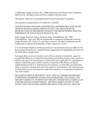 © 2008 Kofax Image Products, Inc., 16245 Laguna Canyon Road, Irvine, California
92618, U.S.A. All rights reserved. Use is subject to license terms.

Third-party software is copyrighted and licensed from Kofax’s suppliers.

This product is protected by U.S. Patent No. 6,370,277.

THIS SOFTWARE CONTAINS CONFIDENTIAL INFORMATION AND TRADE
SECRETS OF KOFAX IMAGE PRODUCTS, INC. USE, DISCLOSURE OR
REPRODUCTION IS PROHIBITED WITHOUT THE PRIOR EXPRESS WRITTEN
PERMISSION OF KOFAX IMAGE PRODUCTS, INC.

Kofax Image Products, Kofax, the Kofax logo, VirtualReScan, the “VRS
VirtualReScan” logo, and VRS are trademarks or registered trademarks of Kofax
Image Products, Inc. in the U.S. and other countries. All other trademarks are the
trademarks or registered trademarks of their respective owners.

U.S. Government Rights Commercial software. Government users are subject to the
Kofax Image Products, Inc. standard license agreement and applicable provisions of
the FAR and its supplements.

You agree that you do not intend to and will not, directly or indirectly, export or
transmit the Software or related documentation and technical data to any country to
which such export or transmission is restricted by any applicable U.S. regulation or
statute, without the prior written consent, if required, of the Bureau of Export
Administration of the U.S. Department of Commerce, or such other governmental
entity as may have jurisdiction over such export or transmission. You represent and
warrant that you are not located in, under the control of, or a national or resident of
any such country.

DOCUMENTATION IS PROVIDED “AS IS” AND ALL EXPRESS OR IMPLIED
CONDITIONS, REPRESENTATIONS AND WARRANTIES, INCLUDING ANY
IMPLIED WARRANTY OF MERCHANTABILITY, FITNESS FOR A PARTICULAR
PURPOSE OR NON-INFRINGEMENT, ARE DISCLAIMED, EXCEPT TO THE
EXTENT THAT SUCH DISCLAIMERS ARE HELD TO BE LEGALLY INVALID.
 