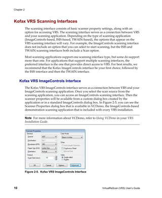 Chapter 2




Kofax VRS Scanning Interfaces
            The scanning interface consists of basic scanner property settings, along with an
            option for accessing VRS. The scanning interface serves as a connection between VRS
            and your scanning application. Depending on the type of scanning application
            (ImageControls-based, ISIS-based, TWAIN-based), the options that appear on the
            VRS scanning interface will vary. For example, the ImageControls scanning interface
            does not include an option that you can select to start scanning, but the ISIS and
            TWAIN scanning interfaces both include a Scan option.

            Most scanning applications support one scanning interface type, but some do support
            more than one. For applications that support multiple scanning interfaces, the
            preferred interface is the one that provides direct access to VRS. For best results, we
            recommend that the Kofax ImageControls interface be your first choice, followed by
            the ISIS interface and then the TWAIN interface.


     Kofax VRS ImageControls Interface
            The Kofax VRS ImageControls interface serves as a connection between VRS and your
            ImageControls scanning application. Once you select the scan source from the
            scanning application, you can access an ImageControls scanning interface. Then the
            scanner properties will be available from a custom dialog box created by the
            application or in a standard ImageControls dialog box. In Figure 2-5, you can see the
            Scanner Properties dialog box that is available in VCDemo, the ImageControls-based
            demonstration scanning application that is included with every VRS installation.

            Note For more information about VCDemo, refer to Using VCDemo in your VRS
            Installation Guide.




            Figure 2-5. Kofax VRS ImageControls Interface




10                                                                    VirtualReScan (VRS) User’s Guide
 