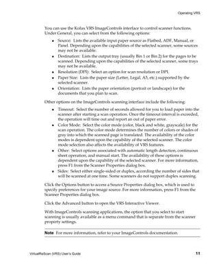 Operating VRS



         You can use the Kofax VRS ImageControls interface to control scanner functions.
         Under General, you can select from the following options:
                 Source: Lists the available input paper source as Flatbed, ADF, Manual, or
                 Panel. Depending upon the capabilities of the selected scanner, some sources
                 may not be available.
                 Destination: Lists the output tray (usually Bin 1 or Bin 2) for the pages to be
                 scanned. Depending upon the capabilities of the selected scanner, some trays
                 may not be available.
                 Resolution (DPI): Select an option for scan resolution or DPI.
                 Paper Size: Lists the paper size (Letter, Legal, A5, etc.) supported by the
                 selected scanner.
                 Orientation: Lists the paper orientation (portrait or landscape) for the
                 documents that you plan to scan.

         Other options on the ImageControls scanning interface include the following:
                 Timeout: Select the number of seconds allowed for you to load paper into the
                 scanner after starting a scan operation. Once the timeout interval is exceeded,
                 the operation will time out and report an out of paper error.
                 Color Mode: Select the color mode (color, black and white, grayscale) for the
                 scan operation. The color mode determines the number of colors or shades of
                 gray into which the scanned page is translated. The availability of the color
                 modes is dependent upon the capability of the selected scanner. The color
                 mode selection also affects the availability of VRS features.
                 Other: Select options associated with automatic length detection, continuous
                 sheet operation, and manual start. The availability of these options is
                 dependent upon the capability of the selected scanner. For more information,
                 press F1 from the Scanner Properties dialog box.
                 Sides: Select either single-sided or duplex, according the number of sides that
                 will be scanned at one time. Some scanners do not support duplex scanning.

         Click the Options button to access a Source Properties dialog box, which is used to
         specify preferences for your image source. For more information, press F1 from the
         Scanner Properties dialog box.

         Click the Advanced button to open the VRS Interactive Viewer.

         With ImageControls scanning applications, the option that you select to start
         scanning is usually available as a menu command that is separate from the scanner
         property settings.

         Note For more information, refer to your ImageControls documentation.




VirtualReScan (VRS) User’s Guide                                                               11
 