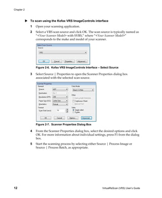 Chapter 2



            To scan using the Kofax VRS ImageControls interface
            1   Open your scanning application.
            2   Select a VRS scan source and click OK. The scan source is typically named as
                “<Your Scanner Model> with SVRS,” where “<Your Scanner Model>”
                corresponds to the make and model of your scanner.




                Figure 2-6. Kofax VRS ImageControls Interface – Select Source

            3   Select Source | Properties to open the Scanner Properties dialog box
                associated with the selected scan source.




                Figure 2-7. Scanner Properties Dialog Box

            4   From the Scanner Properties dialog box, select the desired options and click
                OK. For more information about individual settings, press F1 from the dialog
                box.
            5   Start the scanning process by selecting either Source | Process Image or
                Source | Process Batch, as appropriate.




12                                                               VirtualReScan (VRS) User’s Guide
 