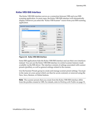 Operating VRS



    Kofax VRS ISIS Interface
         The Kofax VRS ISIS interface serves as a connection between VRS and your ISIS
         scanning application. In most cases, the Kofax VRS ISIS interface will automatically
         display whenever you select the “Kofax VRS Scanner” source from your ISIS scanning
         application.




         Figure 2-8. Kofax VRS ISIS Interface

         Some ISIS applications hide the Kofax VRS ISIS interface and use their own interfaces
         instead. You can use the Kofax VRS ISIS interface to control scanner features made
         available via the ISIS driver. The interface consists of settings associated with scanner
         presets (profiles), as well as general settings related to the scanner.

         Use the Scanner Presets group to create and manage scanner preset settings. You type
         in the name of a new preset which can then be saved, restored, or removed using the
         New, Save, Restore, or Delete buttons.

         Note The scanner presets that you create from the Kofax VRS ISIS interface differ
         from the profiles created in VRS. For details, refer to Working with Profiles on page 31.




VirtualReScan (VRS) User’s Guide                                                                13
 