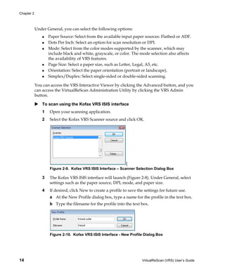 Chapter 2



            Under General, you can select the following options:
                    Paper Source: Select from the available input paper sources: Flatbed or ADF.
                    Dots Per Inch: Select an option for scan resolution or DPI.
                    Mode: Select from the color modes supported by the scanner, which may
                    include black and white, grayscale, or color. The mode selection also affects
                    the availability of VRS features.
                    Page Size: Select a paper size, such as Letter, Legal, A5, etc.
                    Orientation: Select the paper orientation (portrait or landscape).
                    Simplex/Duplex: Select single-sided or double-sided scanning.

            You can access the VRS Interactive Viewer by clicking the Advanced button, and you
            can access the VirtualReScan Administration Utility by clicking the VRS Admin
            button.

                To scan using the Kofax VRS ISIS interface
                1   Open your scanning application.
                2   Select the Kofax VRS Scanner source and click OK.




                                                               [
                    Figure 2-9. Kofax VRS ISIS Interface – Scanner Selection Dialog Box

                3   The Kofax VRS ISIS interface will launch (Figure 2-8). Under General, select
                    settings such as the paper source, DPI, mode, and paper size.
                4   If desired, click New to create a profile to save the settings for future use.
                    a At the New Profile dialog box, type a name for the profile in the text box.
                    b Type the filename for the profile into the text box.




                    Figure 2-10. Kofax VRS ISIS Interface - New Profile Dialog Box




14                                                                      VirtualReScan (VRS) User’s Guide
 