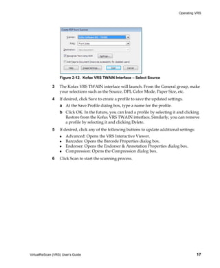 Operating VRS




                  Figure 2-12. Kofax VRS TWAIN Interface – Select Source

             3    The Kofax VRS TWAIN interface will launch. From the General group, make
                  your selections such as the Source, DPI, Color Mode, Paper Size, etc.
             4    If desired, click Save to create a profile to save the updated settings.
                  a At the Save Profile dialog box, type a name for the profile.
                  b Click OK. In the future, you can load a profile by selecting it and clicking
                    Restore from the Kofax VRS TWAIN interface. Similarly, you can remove
                    a profile by selecting it and clicking Delete.
             5    If desired, click any of the following buttons to update additional settings:
                      Advanced: Opens the VRS Interactive Viewer.
                      Barcodes: Opens the Barcode Properties dialog box.
                      Endorser: Opens the Endorser & Annotation Properties dialog box.
                      Compression: Opens the Compression dialog box.
             6    Click Scan to start the scanning process.




VirtualReScan (VRS) User’s Guide                                                                  17
 