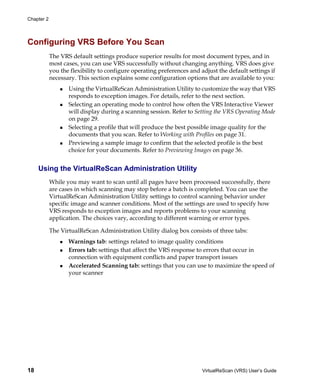Chapter 2




Configuring VRS Before You Scan
            The VRS default settings produce superior results for most document types, and in
            most cases, you can use VRS successfully without changing anything. VRS does give
            you the flexibility to configure operating preferences and adjust the default settings if
            necessary. This section explains some configuration options that are available to you:
                   Using the VirtualReScan Administration Utility to customize the way that VRS
                   responds to exception images. For details, refer to the next section.
                   Selecting an operating mode to control how often the VRS Interactive Viewer
                   will display during a scanning session. Refer to Setting the VRS Operating Mode
                   on page 29.
                   Selecting a profile that will produce the best possible image quality for the
                   documents that you scan. Refer to Working with Profiles on page 31.
                   Previewing a sample image to confirm that the selected profile is the best
                   choice for your documents. Refer to Previewing Images on page 36.


     Using the VirtualReScan Administration Utility
            While you may want to scan until all pages have been processed successfully, there
            are cases in which scanning may stop before a batch is completed. You can use the
            VirtualReScan Administration Utility settings to control scanning behavior under
            specific image and scanner conditions. Most of the settings are used to specify how
            VRS responds to exception images and reports problems to your scanning
            application. The choices vary, according to different warning or error types.

            The VirtualReScan Administration Utility dialog box consists of three tabs:
                   Warnings tab: settings related to image quality conditions
                   Errors tab: settings that affect the VRS response to errors that occur in
                   connection with equipment conflicts and paper transport issues
                   Accelerated Scanning tab: settings that you can use to maximize the speed of
                   your scanner




18                                                                      VirtualReScan (VRS) User’s Guide
 