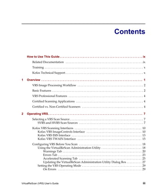 Contents


    How to Use This Guide . . . . . . . . . . . . . . . . . . . . . . . . . . . . . . . . . . . . . . . . . . . . . . . . . . ix
          Related Documentation . . . . . . . . . . . . . . . . . . . . . . . . . . . . . . . . . . . . . . . . . . . . . . . . . . . .ix
          Training . . . . . . . . . . . . . . . . . . . . . . . . . . . . . . . . . . . . . . . . . . . . . . . . . . . . . . . . . . . . . . . . . . x
          Kofax Technical Support . . . . . . . . . . . . . . . . . . . . . . . . . . . . . . . . . . . . . . . . . . . . . . . . . . . . x

1   Overview . . . . . . . . . . . . . . . . . . . . . . . . . . . . . . . . . . . . . . . . . . . . . . . . . . . . . . . . . . . . . 1
         VRS Image Processing Workflow . . . . . . . . . . . . . . . . . . . . . . . . . . . . . . . . . . . . . . . . . . . . 2
         Basic Features . . . . . . . . . . . . . . . . . . . . . . . . . . . . . . . . . . . . . . . . . . . . . . . . . . . . . . . . . . . . . 2
         VRS Professional Features . . . . . . . . . . . . . . . . . . . . . . . . . . . . . . . . . . . . . . . . . . . . . . . . . . 4
         Certified Scanning Applications . . . . . . . . . . . . . . . . . . . . . . . . . . . . . . . . . . . . . . . . . . . . . 4
         Certified vs. Non-Certified Scanners . . . . . . . . . . . . . . . . . . . . . . . . . . . . . . . . . . . . . . . . . 4

2   Operating VRS. . . . . . . . . . . . . . . . . . . . . . . . . . . . . . . . . . . . . . . . . . . . . . . . . . . . . . . . . 7
         Selecting a VRS Scan Source . . . . . . . . . . . . . . . . . . . . . . . . . . . . . . . . . . . . . . . . . . . . . . . . . 7
             SVRS and HVRS Scan Sources . . . . . . . . . . . . . . . . . . . . . . . . . . . . . . . . . . . . . . . . . . . 7
         Kofax VRS Scanning Interfaces . . . . . . . . . . . . . . . . . . . . . . . . . . . . . . . . . . . . . . . . . . . . .                    10
            Kofax VRS ImageControls Interface . . . . . . . . . . . . . . . . . . . . . . . . . . . . . . . . . . . . .                             10
            Kofax VRS ISIS Interface . . . . . . . . . . . . . . . . . . . . . . . . . . . . . . . . . . . . . . . . . . . . . . .                  13
            Kofax VRS TWAIN Interface . . . . . . . . . . . . . . . . . . . . . . . . . . . . . . . . . . . . . . . . . . .                         15
         Configuring VRS Before You Scan . . . . . . . . . . . . . . . . . . . . . . . . . . . . . . . . . . . . . . . . . .                        18
            Using the VirtualReScan Administration Utility . . . . . . . . . . . . . . . . . . . . . . . . . . .                                    18
                Warnings Tab . . . . . . . . . . . . . . . . . . . . . . . . . . . . . . . . . . . . . . . . . . . . . . . . . . . . .              20
                Errors Tab . . . . . . . . . . . . . . . . . . . . . . . . . . . . . . . . . . . . . . . . . . . . . . . . . . . . . . . .          23
                Accelerated Scanning Tab . . . . . . . . . . . . . . . . . . . . . . . . . . . . . . . . . . . . . . . . . .                        25
                Updating the VirtualReScan Administration Utility Dialog Box . . . . . . . . . .                                                    27
            Setting the VRS Operating Mode . . . . . . . . . . . . . . . . . . . . . . . . . . . . . . . . . . . . . . . .                          29
                On Errors . . . . . . . . . . . . . . . . . . . . . . . . . . . . . . . . . . . . . . . . . . . . . . . . . . . . . . . .           29



VirtualReScan (VRS) User’s Guide                                                                                                                    iii
 