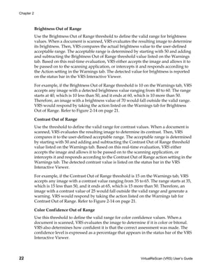 Chapter 2



            Brightness Out of Range
            Use the Brightness Out of Range threshold to define the valid range for brightness
            values. When a document is scanned, VRS evaluates the resulting image to determine
            its brightness. Then, VRS compares the actual brightness value to the user-defined
            acceptable range. The acceptable range is determined by starting with 50 and adding
            and subtracting the Brightness Out of Range threshold value listed on the Warnings
            tab. Based on this real-time evaluation, VRS either accepts the image and allows it to
            be passed on to the scanning application, or intercepts it and responds according to
            the Action setting in the Warnings tab. The detected value for brightness is reported
            on the status bar in the VRS Interactive Viewer.

            For example, if the Brightness Out of Range threshold is 10 on the Warnings tab, VRS
            accepts any image with a detected brightness value ranging from 40 to 60. The range
            starts at 40, which is 10 less than 50, and it ends at 60, which is 10 more than 50.
            Therefore, an image with a brightness value of 70 would fall outside the valid range.
            VRS would respond by taking the action listed on the Warnings tab for Brightness
            Out of Range. Refer to Figure 2-14 on page 21.

            Contrast Out of Range
            Use the threshold to define the valid range for contrast values. When a document is
            scanned, VRS evaluates the resulting image to determine its contrast. Then, VRS
            compares it to the user-defined acceptable range. The acceptable range is determined
            by starting with 50 and adding and subtracting the Contrast Out of Range threshold
            value listed on the Warnings tab. Based on this real-time evaluation, VRS either
            accepts the image and allows it to be passed on to the scanning application, or
            intercepts it and responds according to the Contrast Out of Range action setting in the
            Warnings tab. The detected contrast value is listed on the status bar in the VRS
            Interactive Viewer.

            For example, if the Contrast Out of Range threshold is 15 on the Warnings tab, VRS
            accepts any image with a contrast value ranging from 35 to 65. The range starts at 35,
            which is 15 less than 50, and it ends at 65, which is 15 more than 50. Therefore, an
            image with a contrast value of 25 would fall outside the valid range and generate a
            warning. VRS would respond by taking the action listed on the Warnings tab for
            Contrast Out of Range. Refer to Figure 2-14 on page 21.

            Color Confidence Out of Range
            Use this threshold to define the valid range for color confidence values. When a
            document is scanned, VRS evaluates the image to determine if it is color or bitonal.
            VRS also determines how confident it is that the correct assessment was made. The
            confidence level is expressed as a percentage that appears in the status bar of the VRS
            Interactive Viewer.



22                                                                    VirtualReScan (VRS) User’s Guide
 