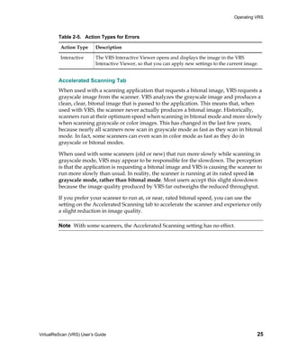 Operating VRS



         Table 2-5. Action Types for Errors

          Action Type      Description

          Interactive      The VRS Interactive Viewer opens and displays the image in the VRS
                           Interactive Viewer, so that you can apply new settings to the current image.


         Accelerated Scanning Tab
         When used with a scanning application that requests a bitonal image, VRS requests a
         grayscale image from the scanner. VRS analyzes the grayscale image and produces a
         clean, clear, bitonal image that is passed to the application. This means that, when
         used with VRS, the scanner never actually produces a bitonal image. Historically,
         scanners run at their optimum speed when scanning in bitonal mode and more slowly
         when scanning grayscale or color images. This has changed in the last few years,
         because nearly all scanners now scan in grayscale mode as fast as they scan in bitonal
         mode. In fact, some scanners can even scan in color mode as fast as they do in
         grayscale or bitonal modes.

         When used with some scanners (old or new) that run more slowly while scanning in
         grayscale mode, VRS may appear to be responsible for the slowdown. The perception
         is that the application is requesting a bitonal image and VRS is causing the scanner to
         run more slowly than usual. In reality, the scanner is running at its rated speed in
         grayscale mode, rather than bitonal mode. Most users accept this slight slowdown
         because the image quality produced by VRS far outweighs the reduced throughput.

         If you prefer your scanner to run at, or near, rated bitonal speed, you can use the
         setting on the Accelerated Scanning tab to accelerate the scanner and experience only
         a slight reduction in image quality.

         Note With some scanners, the Accelerated Scanning setting has no effect.




VirtualReScan (VRS) User’s Guide                                                                      25
 