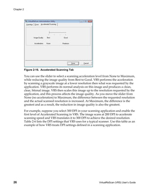 Chapter 2




            Figure 2-16. Accelerated Scanning Tab

            You can use the slider to select a scanning acceleration level from None to Maximum,
            while reducing the image quality from Best to Good. VRS performs the acceleration
            by scanning a grayscale image at a lower resolution then what was requested by the
            application. VRS performs its normal analysis on this image and produces a clean,
            clear, bitonal image. VRS then scales this image up to the resolution requested by the
            application, and this process affects the image quality. As you move the slider from
            None (no acceleration) to Maximum, the difference between the requested resolution
            and the actual scanned resolution is increased. At Maximum, the difference is the
            greatest and as a result, the reduction in image quality is also the greatest.

            For example, suppose you select 300 DPI in your scanning application and enable the
            first level of Accelerated Scanning in VRS. The image scans at 200 DPI to accelerate
            scanning speed and VRS translates it to 300 DPI to achieve the desired resolution.
            Table 2-6 lists the DPI settings that VRS uses for a typical scanner. Use this table as an
            example of how VRS treats DPI settings defined in a scanning application.




26                                                                      VirtualReScan (VRS) User’s Guide
 