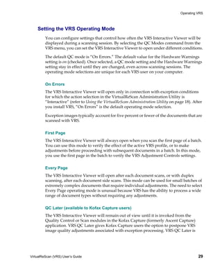 Operating VRS



    Setting the VRS Operating Mode
         You can configure settings that control how often the VRS Interactive Viewer will be
         displayed during a scanning session. By selecting the QC Modes command from the
         VRS menu, you can set the VRS Interactive Viewer to open under different conditions.

         The default QC mode is “On Errors.” The default value for the Hardware Warnings
         setting is on (checked). Once selected, a QC mode setting and the Hardware Warnings
         setting stay in effect until they are changed, even across scanning sessions. The
         operating mode selections are unique for each VRS user on your computer.


         On Errors
         The VRS Interactive Viewer will open only in connection with exception conditions
         for which the action selection in the VirtualReScan Administration Utility is
         “Interactive” (refer to Using the VirtualReScan Administration Utility on page 18). After
         you install VRS, “On Errors” is the default operating mode selection.

         Exception images typically account for five percent or fewer of the documents that are
         scanned with VRS.


         First Page
         The VRS Interactive Viewer will always open when you scan the first page of a batch.
         You can use this mode to verify the effect of the active VRS profile, or to make
         adjustments before proceeding with subsequent documents in a batch. In this mode,
         you use the first page in the batch to verify the VRS Adjustment Controls settings.


         Every Page
         The VRS Interactive Viewer will open after each document scans, or with duplex
         scanning, after each document side scans. This mode can be used for small batches of
         extremely complex documents that require individual adjustments. The need to select
         Every Page operating mode is unusual because VRS has the ability to process a wide
         range of document types without requiring any adjustments.


         QC Later (available to Kofax Capture users)
         The VRS Interactive Viewer will remain out of view until it is invoked from the
         Quality Control or Scan modules in the Kofax Capture (formerly Ascent Capture)
         application. VRS QC Later gives Kofax Capture users the option to postpone VRS
         image quality adjustments associated with exception processing. VRS QC Later is




VirtualReScan (VRS) User’s Guide                                                               29
 
