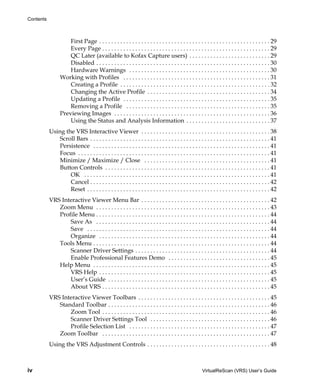 Contents



                     First Page . . . . . . . . . . . . . . . . . . . . . . . . . . . . . . . . . . . . . . . . . . . . . . . . . . . . . . . . . 29
                     Every Page . . . . . . . . . . . . . . . . . . . . . . . . . . . . . . . . . . . . . . . . . . . . . . . . . . . . . . . . 29
                     QC Later (available to Kofax Capture users) . . . . . . . . . . . . . . . . . . . . . . . . . . . 29
                     Disabled . . . . . . . . . . . . . . . . . . . . . . . . . . . . . . . . . . . . . . . . . . . . . . . . . . . . . . . . . . 30
                     Hardware Warnings . . . . . . . . . . . . . . . . . . . . . . . . . . . . . . . . . . . . . . . . . . . . . . . 30
                 Working with Profiles . . . . . . . . . . . . . . . . . . . . . . . . . . . . . . . . . . . . . . . . . . . . . . . . . 31
                     Creating a Profile . . . . . . . . . . . . . . . . . . . . . . . . . . . . . . . . . . . . . . . . . . . . . . . . . . 32
                     Changing the Active Profile . . . . . . . . . . . . . . . . . . . . . . . . . . . . . . . . . . . . . . . . . 34
                     Updating a Profile . . . . . . . . . . . . . . . . . . . . . . . . . . . . . . . . . . . . . . . . . . . . . . . . . 35
                     Removing a Profile . . . . . . . . . . . . . . . . . . . . . . . . . . . . . . . . . . . . . . . . . . . . . . . . 35
                 Previewing Images . . . . . . . . . . . . . . . . . . . . . . . . . . . . . . . . . . . . . . . . . . . . . . . . . . . . 36
                     Using the Status and Analysis Information . . . . . . . . . . . . . . . . . . . . . . . . . . . . 37
           Using the VRS Interactive Viewer . . . . . . . . . . . . . . . . . . . . . . . . . . . . . . . . . . . . . . . . . . . 38
               Scroll Bars . . . . . . . . . . . . . . . . . . . . . . . . . . . . . . . . . . . . . . . . . . . . . . . . . . . . . . . . . . . . 41
               Persistence . . . . . . . . . . . . . . . . . . . . . . . . . . . . . . . . . . . . . . . . . . . . . . . . . . . . . . . . . . . 41
               Focus . . . . . . . . . . . . . . . . . . . . . . . . . . . . . . . . . . . . . . . . . . . . . . . . . . . . . . . . . . . . . . . . 41
               Minimize / Maximize / Close . . . . . . . . . . . . . . . . . . . . . . . . . . . . . . . . . . . . . . . . . . 41
               Button Controls . . . . . . . . . . . . . . . . . . . . . . . . . . . . . . . . . . . . . . . . . . . . . . . . . . . . . . . 41
                   OK . . . . . . . . . . . . . . . . . . . . . . . . . . . . . . . . . . . . . . . . . . . . . . . . . . . . . . . . . . . . . . 41
                   Cancel . . . . . . . . . . . . . . . . . . . . . . . . . . . . . . . . . . . . . . . . . . . . . . . . . . . . . . . . . . . . 42
                   Reset . . . . . . . . . . . . . . . . . . . . . . . . . . . . . . . . . . . . . . . . . . . . . . . . . . . . . . . . . . . . . 42
           VRS Interactive Viewer Menu Bar . . . . . . . . . . . . . . . . . . . . . . . . . . . . . . . . . . . . . . . . . . . 42
              Zoom Menu . . . . . . . . . . . . . . . . . . . . . . . . . . . . . . . . . . . . . . . . . . . . . . . . . . . . . . . . . . 43
              Profile Menu . . . . . . . . . . . . . . . . . . . . . . . . . . . . . . . . . . . . . . . . . . . . . . . . . . . . . . . . . . 44
                  Save As . . . . . . . . . . . . . . . . . . . . . . . . . . . . . . . . . . . . . . . . . . . . . . . . . . . . . . . . . . 44
                  Save . . . . . . . . . . . . . . . . . . . . . . . . . . . . . . . . . . . . . . . . . . . . . . . . . . . . . . . . . . . . . 44
                  Organize . . . . . . . . . . . . . . . . . . . . . . . . . . . . . . . . . . . . . . . . . . . . . . . . . . . . . . . . . 44
              Tools Menu . . . . . . . . . . . . . . . . . . . . . . . . . . . . . . . . . . . . . . . . . . . . . . . . . . . . . . . . . . . 44
                  Scanner Driver Settings . . . . . . . . . . . . . . . . . . . . . . . . . . . . . . . . . . . . . . . . . . . . . 44
                  Enable Professional Features Demo . . . . . . . . . . . . . . . . . . . . . . . . . . . . . . . . . . 45
              Help Menu . . . . . . . . . . . . . . . . . . . . . . . . . . . . . . . . . . . . . . . . . . . . . . . . . . . . . . . . . . . 45
                  VRS Help . . . . . . . . . . . . . . . . . . . . . . . . . . . . . . . . . . . . . . . . . . . . . . . . . . . . . . . . . 45
                  User’s Guide . . . . . . . . . . . . . . . . . . . . . . . . . . . . . . . . . . . . . . . . . . . . . . . . . . . . . . 45
                  About VRS . . . . . . . . . . . . . . . . . . . . . . . . . . . . . . . . . . . . . . . . . . . . . . . . . . . . . . . . 45
           VRS Interactive Viewer Toolbars . . . . . . . . . . . . . . . . . . . . . . . . . . . . . . . . . . . . . . . . . . . . 45
              Standard Toolbar . . . . . . . . . . . . . . . . . . . . . . . . . . . . . . . . . . . . . . . . . . . . . . . . . . . . . . 46
                  Zoom Tool . . . . . . . . . . . . . . . . . . . . . . . . . . . . . . . . . . . . . . . . . . . . . . . . . . . . . . . . 46
                  Scanner Driver Settings Tool . . . . . . . . . . . . . . . . . . . . . . . . . . . . . . . . . . . . . . . . 46
                  Profile Selection List . . . . . . . . . . . . . . . . . . . . . . . . . . . . . . . . . . . . . . . . . . . . . . . 47
              Zoom Toolbar . . . . . . . . . . . . . . . . . . . . . . . . . . . . . . . . . . . . . . . . . . . . . . . . . . . . . . . . 47
           Using the VRS Adjustment Controls . . . . . . . . . . . . . . . . . . . . . . . . . . . . . . . . . . . . . . . . . 48



iv                                                                                                       VirtualReScan (VRS) User’s Guide
 