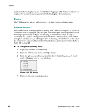 Chapter 2



            available to Kofax Capture users, provided that the proper VRS Professional license is
            in place. For more information, refer to the Kofax Capture documentation.


            Disabled
            The VRS Interactive Viewer will not open, even if exception conditions occur.


            Hardware Warnings
            Use the Hardware Warnings option to specify how VRS should respond to hardware
            conditions such as Paper Jam, Out of Paper, and Cover Open. Selecting the Hardware
            Warnings option means that you are choosing to handle these errors exactly as
            defined by the “Action” settings in the VirtualReScan Administration Utility. When
            this option is not selected, it is the equivalent of choosing “Return Error” as the action
            for all hardware error conditions in the VirtualReScan Administration Utility. Refer to
            Table 2-5 on page 24.

                To change the operating mode
                1   Right-click on the VRS taskbar icon.
                2   From the VRS taskbar menu, select QC Modes.
                3   From the QC Modes submenu, select the desired operating mode. A check
                    mark will appear next to your selection.




                    Figure 2-18. QC Modes

                4   Proceed with your scanning session.




30                                                                      VirtualReScan (VRS) User’s Guide
 