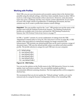 Operating VRS



    Working with Profiles
         With VRS, you can scan documents and accurately capture data in the shortest time
         possible using the default settings, which have been carefully chosen to allow VRS to
         excel at a wide range of documents without adjustments. However, some document
         types may pose a challenge and they may require custom adjustments. If you expect
         to work with a high volume of problematic or challenging documents, the best
         solution may be to create a profile that contains custom settings.

         Important The scan profiles used for the “core” VRS product are not the same as the
         profiles used with the Desktop Productivity features. The Desktop Productivity
         profiles are available only if you have activated the VRS Desktop Productivity
         features. See VRS Desktop Productivity Features on page 77.


         In VRS, a “profile” consists of a saved combination of settings from the VRS
         Adjustment Controls (refer to Using the VRS Adjustment Controls on page 48). A VRS
         profile is the equivalent of a memorized strategy for image correction and
         enhancement. VRS includes one default profile that can be used to process a range of
         document types. VRS uses the default profile unless you define and select another
         profile. The profile selection is unique for each VRS user on your computer.




         Figure 2-19. VRS Profiles

         You can use the options on the Profile menu in the VRS Interactive Viewer to create,
         update, load, and remove profiles. You can establish multiple profiles to
         accommodate different scanning situations. The first eight profiles will be assigned a
         shortcut key.

         We recommend that you do not update the “Default settings” profile, as it can be
         restored only by using the Scanner Configuration Utility or by reinstalling VRS.




VirtualReScan (VRS) User’s Guide                                                             31
 