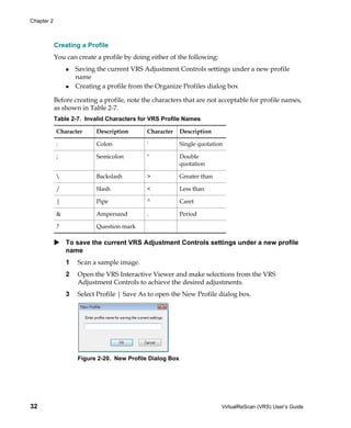 Chapter 2



            Creating a Profile
            You can create a profile by doing either of the following:
                    Saving the current VRS Adjustment Controls settings under a new profile
                    name
                    Creating a profile from the Organize Profiles dialog box

            Before creating a profile, note the characters that are not acceptable for profile names,
            as shown in Table 2-7.
            Table 2-7. Invalid Characters for VRS Profile Names

            Character      Description       Character    Description

            :              Colon             '            Single quotation

            ;              Semicolon         "            Double
                                                          quotation

                          Backslash         >            Greater than

            /              Slash             <            Less than

            |              Pipe              ^            Caret

            &              Ampersand         .            Period

            ?              Question mark

                To save the current VRS Adjustment Controls settings under a new profile
                name
                1   Scan a sample image.
                2   Open the VRS Interactive Viewer and make selections from the VRS
                    Adjustment Controls to achieve the desired adjustments.
                3   Select Profile | Save As to open the New Profile dialog box.




                    Figure 2-20. New Profile Dialog Box




32                                                                       VirtualReScan (VRS) User’s Guide
 