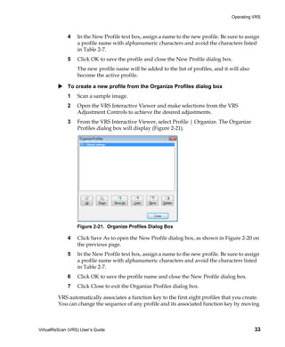 Operating VRS



             4    In the New Profile text box, assign a name to the new profile. Be sure to assign
                  a profile name with alphanumeric characters and avoid the characters listed
                  in Table 2-7.
             5    Click OK to save the profile and close the New Profile dialog box.
                  The new profile name will be added to the list of profiles, and it will also
                  become the active profile.

             To create a new profile from the Organize Profiles dialog box
             1    Scan a sample image.
             2    Open the VRS Interactive Viewer and make selections from the VRS
                  Adjustment Controls to achieve the desired adjustments.
             3    From the VRS Interactive Viewer, select Profile | Organize. The Organize
                  Profiles dialog box will display (Figure 2-21).




                  Figure 2-21. Organize Profiles Dialog Box

             4    Click Save As to open the New Profile dialog box, as shown in Figure 2-20 on
                  the previous page.
             5    In the New Profile text box, assign a name to the new profile. Be sure to assign
                  a profile name with alphanumeric characters and avoid the characters listed
                  in Table 2-7.
             6    Click OK to save the profile name and close the New Profile dialog box.
             7    Click Close to exit the Organize Profiles dialog box.

         VRS automatically associates a function key to the first eight profiles that you create.
         You can change the sequence of any profile and its associated function key by moving



VirtualReScan (VRS) User’s Guide                                                                 33
 