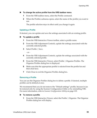 Operating VRS



             To change the active profile from the VRS taskbar menu
             1    From the VRS taskbar menu, select the Profile command.
             2    When the Profiles submenu opens, select the name of the profile you want to
                  use.
                  The profile selection stays in effect until you change it again.


         Updating a Profile
         If desired, you can update and save the settings associated with an existing profile.

             To update a profile
             1    From the VRS Interactive Viewer toolbar, select a profile name.
             2    From the VRS Adjustment Controls, update the settings associated with the
                  currently selected profile.
             3    Select Profile | Save.
                  - or -
             4    From the VRS Adjustment Controls, update the settings associated with the
                  currently selected profile.
             5    From the VRS Interactive Viewer, select Profile | Organize Profiles. The
                  Organize Profiles dialog box is displayed.
             6    Make sure that the appropriate profile is selected from the profile list and
                  then click Save.
             7    Click Close to exit the Organize Profiles dialog box.


         Removing a Profile
         You can use the Organize Profiles dialog box to delete a profile. If desired, multiple
         profiles can be deleted at once.

         We recommend that you do not remove the “Default settings” profile, because it can
         be restored only by using the Scanner Configuration Utility or by reinstalling VRS.
         For more information, refer to Scanner Configuration Utility on page 119.

             To remove a profile
             1    From the VRS Interactive Viewer, select the Profile | Organize. The Organize
                  Profiles dialog box will display.




VirtualReScan (VRS) User’s Guide                                                                 35
 