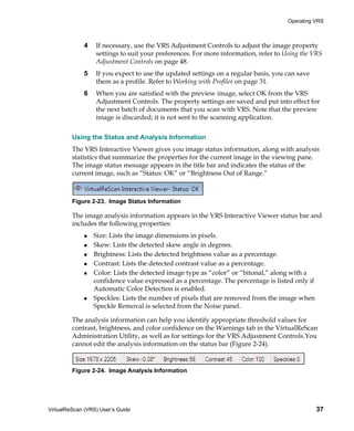 Operating VRS



             4    If necessary, use the VRS Adjustment Controls to adjust the image property
                  settings to suit your preferences. For more information, refer to Using the VRS
                  Adjustment Controls on page 48.
             5    If you expect to use the updated settings on a regular basis, you can save
                  them as a profile. Refer to Working with Profiles on page 31.
             6    When you are satisfied with the preview image, select OK from the VRS
                  Adjustment Controls. The property settings are saved and put into effect for
                  the next batch of documents that you scan with VRS. Note that the preview
                  image is discarded; it is not sent to the scanning application.


         Using the Status and Analysis Information
         The VRS Interactive Viewer gives you image status information, along with analysis
         statistics that summarize the properties for the current image in the viewing pane.
         The image status message appears in the title bar and indicates the status of the
         current image, such as “Status: OK” or “Brightness Out of Range.”



         Figure 2-23. Image Status Information

         The image analysis information appears in the VRS Interactive Viewer status bar and
         includes the following properties:
                 Size: Lists the image dimensions in pixels.
                 Skew: Lists the detected skew angle in degrees.
                 Brightness: Lists the detected brightness value as a percentage.
                 Contrast: Lists the detected contrast value as a percentage.
                 Color: Lists the detected image type as “color” or “bitonal,” along with a
                 confidence value expressed as a percentage. The percentage is listed only if
                 Automatic Color Detection is enabled.
                 Speckles: Lists the number of pixels that are removed from the image when
                 Speckle Removal is selected from the Noise panel.

         The analysis information can help you identify appropriate threshold values for
         contrast, brightness, and color confidence on the Warnings tab in the VirtualReScan
         Administration Utility, as well as for settings for the VRS Adjustment Controls.You
         cannot edit the analysis information on the status bar (Figure 2-24).



         Figure 2-24. Image Analysis Information




VirtualReScan (VRS) User’s Guide                                                                37
 
