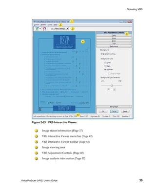 Operating VRS




         Figure 2-25. VRS Interactive Viewer


                  Image status information (Page 37)

                  VRS Interactive Viewer menu bar (Page 42)

                  VRS Interactive Viewer toolbar (Page 45)

                  Image viewing area

                  VRS Adjustment Controls (Page 48)

                  Image analysis information (Page 37)




VirtualReScan (VRS) User’s Guide                                        39
 