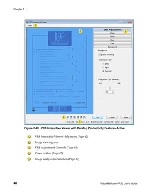 Chapter 2




            Figure 2-26. VRS Interactive Viewer with Desktop Productivity Features Active


                    VRS Interactive Viewer Help menu (Page 42)

                    Image viewing area

                    VRS Adjustment Controls (Page 48)

                    Zoom toolbar (Page 47)

                    Image analysis information (Page 37)




40                                                                    VirtualReScan (VRS) User’s Guide
 