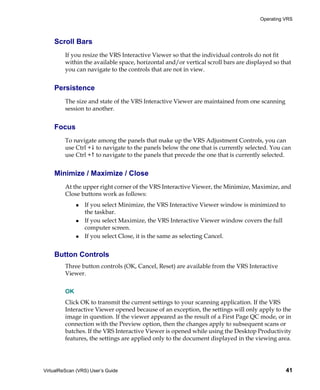 Operating VRS



    Scroll Bars
         If you resize the VRS Interactive Viewer so that the individual controls do not fit
         within the available space, horizontal and/or vertical scroll bars are displayed so that
         you can navigate to the controls that are not in view.


    Persistence
         The size and state of the VRS Interactive Viewer are maintained from one scanning
         session to another.


    Focus
         To navigate among the panels that make up the VRS Adjustment Controls, you can
         use Ctrl + to navigate to the panels below the one that is currently selected. You can
         use Ctrl + to navigate to the panels that precede the one that is currently selected.


    Minimize / Maximize / Close
         At the upper right corner of the VRS Interactive Viewer, the Minimize, Maximize, and
         Close buttons work as follows:
                 If you select Minimize, the VRS Interactive Viewer window is minimized to
                 the taskbar.
                 If you select Maximize, the VRS Interactive Viewer window covers the full
                 computer screen.
                 If you select Close, it is the same as selecting Cancel.


    Button Controls
         Three button controls (OK, Cancel, Reset) are available from the VRS Interactive
         Viewer.


         OK
         Click OK to transmit the current settings to your scanning application. If the VRS
         Interactive Viewer opened because of an exception, the settings will only apply to the
         image in question. If the viewer appeared as the result of a First Page QC mode, or in
         connection with the Preview option, then the changes apply to subsequent scans or
         batches. If the VRS Interactive Viewer is opened while using the Desktop Productivity
         features, the settings are applied only to the document displayed in the viewing area.




VirtualReScan (VRS) User’s Guide                                                              41
 