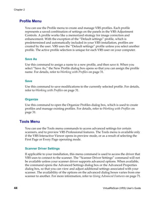 Chapter 2



     Profile Menu
            You can use the Profile menu to create and manage VRS profiles. Each profile
            represents a saved combination of settings on the panels in the VRS Adjustment
            Controls. A profile works like a memorized strategy for image correction and
            enhancement. With the exception of the “Default settings” profile, which is
            predetermined and automatically included in your VRS installation, profiles are
            created by the user. VRS uses the “Default settings” profile unless you select another
            profile. The active profile selection is unique for each VRS user on your computer.


            Save As
            Use this command to assign a name to a new profile, and then save it. When you
            select “Save As,” the New Profile dialog box opens so that you can assign the profile
            name. For details, refer to Working with Profiles on page 31.


            Save
            Use this command to save modifications to the currently selected profile. For details,
            refer to Working with Profiles on page 31.


            Organize
            Use this command to open the Organize Profiles dialog box, which is used to create
            profiles and manage existing profiles. For details, refer to Working with Profiles on
            page 31.


     Tools Menu
            You can use the Tools menu commands to access advanced settings for certain
            scanners, and to preview VRS Professional features. The Tools menu is available only
            if the VRS Interactive Viewer opens in preview mode, or as a result of selecting the
            First Page or Every Page operating mode.


            Scanner Driver Settings
            If applicable to your installation, this menu command is used to access the driver that
            VRS uses to connect to the scanner. The “Scanner Driver Settings” command will not
            be available unless your scanner driver supports advanced options. When available,
            the command opens the Advanced Settings dialog box or the Advanced Properties
            dialog box, so that you can view and adjust additional settings associated with your
            scanner. The availability of the options on the advanced dialog boxes varies from one
            scanner to another. For more information, refer to Using Advanced Features on page 71.


44                                                                    VirtualReScan (VRS) User’s Guide
 