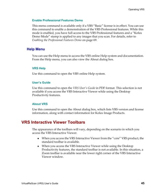 Operating VRS



         Enable Professional Features Demo
         This menu command is available only if a VRS “Basic” license is in effect. You can use
         this command to enable a demonstration of the VRS Professional features. While this
         mode is enabled, you have full access to the VRS Professional features and a “Kofax
         Demo Mode” stamp is applied to any images that you scan. For details, refer to
         Enabling the Professional Features Demo on page 69.


    Help Menu
         You can use the Help menu to access the VRS online Help system and documentation.
         From the Help menu, you can also view the About dialog box.


         VRS Help
         Use this command to open the VRS online Help system.


         User’s Guide
         Use this command to open the VRS User’s Guide in PDF format. This selection is not
         available if you access the VRS Interactive Viewer while using the Desktop
         Productivity features.


         About VRS
         Use this command to open the About dialog box, which lists VRS version and license
         information, along with contact information for Kofax Image Products.


VRS Interactive Viewer Toolbars
         The appearance of the toolbars will vary, depending on the scenario in which you
         access the VRS Interactive Viewer.
                 When you access the VRS Interactive Viewer from the “core” VRS product, the
                 standard toolbar is available.
                 When you access the VRS Interactive Viewer while using the Desktop
                 Productivity features, the standard toolbar is not available. In this situation, a
                 Zoom toolbar is available near the lower right corner of the VRS Interactive
                 Viewer window.




VirtualReScan (VRS) User’s Guide                                                                45
 