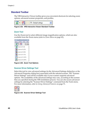 Chapter 2



     Standard Toolbar
            The VRS Interactive Viewer toolbar gives you convenient shortcuts for selecting zoom
            options, advanced scanner properties, and profiles.



            Figure 2-28. VRS Interactive Viewer Standard Toolbar


            Zoom Tool
            Use the Zoom tool to select different image magnification options, which are also
            available from the Zoom menu (refer to Zoom Menu on page 43).




            Figure 2-29. Zoom Tool Options


            Scanner Driver Settings Tool
            Select this tool to view advanced settings (in the Advanced Settings dialog box or the
            Advanced Properties dialog box) associated with the selected scanner. The “Scanner
            Driver Settings” tool will be available only if your scanner supports advanced
            options. The availability of the advanced settings may vary, according to the scanner
            that you specified during the VRS installation process. You can also access advanced
            settings by selecting the “Scanner Driver Settings” command from the Tools menu.
            For more information, refer to Using Advanced Features on page 71.




            Figure 2-30. Scanner Driver Settings Tool




46                                                                    VirtualReScan (VRS) User’s Guide
 