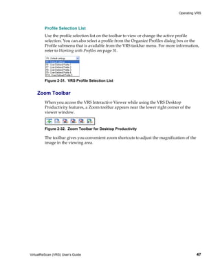 Operating VRS



         Profile Selection List
         Use the profile selection list on the toolbar to view or change the active profile
         selection. You can also select a profile from the Organize Profiles dialog box or the
         Profile submenu that is available from the VRS taskbar menu. For more information,
         refer to Working with Profiles on page 31.




         Figure 2-31. VRS Profile Selection List


    Zoom Toolbar
         When you access the VRS Interactive Viewer while using the VRS Desktop
         Productivity features, a Zoom toolbar appears near the lower right corner of the
         viewer window.



         Figure 2-32. Zoom Toolbar for Desktop Productivity

         The toolbar gives you convenient zoom shortcuts to adjust the magnification of the
         image in the viewing area.




VirtualReScan (VRS) User’s Guide                                                              47
 