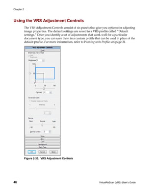 Chapter 2




Using the VRS Adjustment Controls
            The VRS Adjustment Controls consist of six panels that give you options for adjusting
            image properties. The default settings are saved to a VRS profile called “Default
            settings.” Once you identify a set of adjustments that work well for a particular
            document type, you can save them in a custom profile that can be used in place of the
            default profile. For more information, refer to Working with Profiles on page 31.




            Figure 2-33. VRS Adjustment Controls




48                                                                   VirtualReScan (VRS) User’s Guide
 