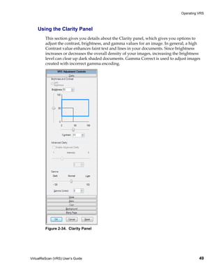 Operating VRS



    Using the Clarity Panel
         This section gives you details about the Clarity panel, which gives you options to
         adjust the contrast, brightness, and gamma values for an image. In general, a high
         Contrast value enhances faint text and lines in your documents. Since brightness
         increases or decreases the overall density of your images, increasing the brightness
         level can clear up dark shaded documents. Gamma Correct is used to adjust images
         created with incorrect gamma encoding.




         Figure 2-34. Clarity Panel




VirtualReScan (VRS) User’s Guide                                                            49
 