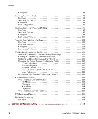 Contents



                 Configure . . . . . . . . . . . . . . . . . . . . . . . . . . . . . . . . . . . . . . . . . . . . . . . . . . . . . . . . . . . . 88
           Scanning from Lotus Notes . . . . . . . . . . . . . . . . . . . . . . . . . . . . . . . . . . . . . . . . . . . . . . . . . 91
               Fast Scan . . . . . . . . . . . . . . . . . . . . . . . . . . . . . . . . . . . . . . . . . . . . . . . . . . . . . . . . . . . . . 91
               Scan with Preview . . . . . . . . . . . . . . . . . . . . . . . . . . . . . . . . . . . . . . . . . . . . . . . . . . . . . 92
               Configure . . . . . . . . . . . . . . . . . . . . . . . . . . . . . . . . . . . . . . . . . . . . . . . . . . . . . . . . . . . . 93
               Scan Using Profile . . . . . . . . . . . . . . . . . . . . . . . . . . . . . . . . . . . . . . . . . . . . . . . . . . . . . 96
           Scanning from Your Windows Desktop . . . . . . . . . . . . . . . . . . . . . . . . . . . . . . . . . . . . . . 96
               Fast Scan . . . . . . . . . . . . . . . . . . . . . . . . . . . . . . . . . . . . . . . . . . . . . . . . . . . . . . . . . . . . . 97
               Scan with Preview . . . . . . . . . . . . . . . . . . . . . . . . . . . . . . . . . . . . . . . . . . . . . . . . . . . . . 97
               Configure . . . . . . . . . . . . . . . . . . . . . . . . . . . . . . . . . . . . . . . . . . . . . . . . . . . . . . . . . . . . 98
               Scan Using Profile . . . . . . . . . . . . . . . . . . . . . . . . . . . . . . . . . . . . . . . . . . . . . . . . . . . . 100
           Scanning from Windows Explorer . . . . . . . . . . . . . . . . . . . . . . . . . . . . . . . . . . . . . . . . . . 101
               Fast Scan . . . . . . . . . . . . . . . . . . . . . . . . . . . . . . . . . . . . . . . . . . . . . . . . . . . . . . . . . . . . 101
               Scan with Preview . . . . . . . . . . . . . . . . . . . . . . . . . . . . . . . . . . . . . . . . . . . . . . . . . . . . 102
               Configure . . . . . . . . . . . . . . . . . . . . . . . . . . . . . . . . . . . . . . . . . . . . . . . . . . . . . . . . . . . 103
               Scan Using Profile . . . . . . . . . . . . . . . . . . . . . . . . . . . . . . . . . . . . . . . . . . . . . . . . . . . . 105
           VRS Desktop Productivity Profiles . . . . . . . . . . . . . . . . . . . . . . . . . . . . . . . . . . . . . . . . . 106
              Standard VRS Desktop Productivity Profile Settings . . . . . . . . . . . . . . . . . . . . . . 106
              Creating a VRS Desktop Productivity Profile . . . . . . . . . . . . . . . . . . . . . . . . . . . . . 107
              Updating a VRS Desktop Productivity Profile . . . . . . . . . . . . . . . . . . . . . . . . . . . . 109
              Changing the Active Desktop Productivity Profile . . . . . . . . . . . . . . . . . . . . . . . . 110
                  Windows Desktop . . . . . . . . . . . . . . . . . . . . . . . . . . . . . . . . . . . . . . . . . . . . . . . . 110
                  Windows Explorer . . . . . . . . . . . . . . . . . . . . . . . . . . . . . . . . . . . . . . . . . . . . . . . . 110
                  Microsoft Outlook 2007 . . . . . . . . . . . . . . . . . . . . . . . . . . . . . . . . . . . . . . . . . . . . 110
                  Microsoft Outlook 2003 or Outlook XP . . . . . . . . . . . . . . . . . . . . . . . . . . . . . . 110
                  Lotus Notes . . . . . . . . . . . . . . . . . . . . . . . . . . . . . . . . . . . . . . . . . . . . . . . . . . . . . . 111
              Removing a VRS Desktop Productivity Profile . . . . . . . . . . . . . . . . . . . . . . . . . . . 111
           VRS Thumbnail Viewer . . . . . . . . . . . . . . . . . . . . . . . . . . . . . . . . . . . . . . . . . . . . . . . . . . . 112
              VRS Thumbnail Viewer Menu Bar . . . . . . . . . . . . . . . . . . . . . . . . . . . . . . . . . . . . . . 113
                 File Menu . . . . . . . . . . . . . . . . . . . . . . . . . . . . . . . . . . . . . . . . . . . . . . . . . . . . . . . . 113
                 Edit Menu . . . . . . . . . . . . . . . . . . . . . . . . . . . . . . . . . . . . . . . . . . . . . . . . . . . . . . . 113
                 Scan Menu . . . . . . . . . . . . . . . . . . . . . . . . . . . . . . . . . . . . . . . . . . . . . . . . . . . . . . . 114
                 Help Menu . . . . . . . . . . . . . . . . . . . . . . . . . . . . . . . . . . . . . . . . . . . . . . . . . . . . . . 114
              VRS Thumbnail Viewer Toolbar . . . . . . . . . . . . . . . . . . . . . . . . . . . . . . . . . . . . . . . . 115
           VRS Professional Scan . . . . . . . . . . . . . . . . . . . . . . . . . . . . . . . . . . . . . . . . . . . . . . . . . . . . 116
           File Name Formatting . . . . . . . . . . . . . . . . . . . . . . . . . . . . . . . . . . . . . . . . . . . . . . . . . . . . 118
                File Type . . . . . . . . . . . . . . . . . . . . . . . . . . . . . . . . . . . . . . . . . . . . . . . . . . . . . . . . . . . . 118

A    Scanner Configuration Utility . . . . . . . . . . . . . . . . . . . . . . . . . . . . . . . . . . . . . . . . . . .119



vi                                                                                                     VirtualReScan (VRS) User’s Guide
 