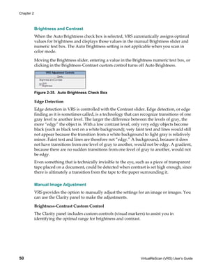 Chapter 2



            Brightness and Contrast
            When the Auto Brightness check box is selected, VRS automatically assigns optimal
            values for brightness and displays those values in the manual Brightness slider and
            numeric text box. The Auto Brightness setting is not applicable when you scan in
            color mode.

            Moving the Brightness slider, entering a value in the Brightness numeric text box, or
            clicking in the Brightness-Contrast custom control turns off Auto Brightness.




            Figure 2-35. Auto Brightness Check Box

            Edge Detection
            Edge detection in VRS is controlled with the Contrast slider. Edge detection, or edge
            finding as it is sometimes called, is a technology that can recognize transitions of one
            gray level to another level. The larger the difference between the levels of gray, the
            more “edgy” the object is. With a low contrast level, only very edgy objects become
            black (such as black text on a white background); very faint text and lines would still
            not appear because the transition from a white background to light gray is relatively
            minor. Faint text and lines are therefore not “edgy.” A background, because it does
            not have transitions from one level of gray to another, would not be edgy. A gradient,
            because there are no sudden transitions from one level of gray to another, would not
            be edgy.
            Even something that is technically invisible to the eye, such as a piece of transparent
            tape placed on a document, could be detected when contrast is set high enough, since
            there is ultimately a transition from the tape to the paper surrounding it.


            Manual Image Adjustment
            VRS provides the option to manually adjust the settings for an image or images. You
            can use the Clarity panel to make the adjustments.

            Brightness-Contrast Custom Control
            The Clarity panel includes custom controls (visual markers) to assist you in
            identifying the optimal range for brightness and contrast.




50                                                                     VirtualReScan (VRS) User’s Guide
 