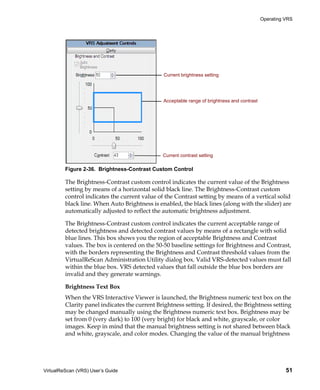 Operating VRS




                                                Current brightness setting




                                                Acceptable range of brightness and contrast




                                               Current contrast setting

         Figure 2-36. Brightness-Contrast Custom Control

         The Brightness-Contrast custom control indicates the current value of the Brightness
         setting by means of a horizontal solid black line. The Brightness-Contrast custom
         control indicates the current value of the Contrast setting by means of a vertical solid
         black line. When Auto Brightness is enabled, the black lines (along with the slider) are
         automatically adjusted to reflect the automatic brightness adjustment.

         The Brightness-Contrast custom control indicates the current acceptable range of
         detected brightness and detected contrast values by means of a rectangle with solid
         blue lines. This box shows you the region of acceptable Brightness and Contrast
         values. The box is centered on the 50-50 baseline settings for Brightness and Contrast,
         with the borders representing the Brightness and Contrast threshold values from the
         VirtualReScan Administration Utility dialog box. Valid VRS-detected values must fall
         within the blue box. VRS detected values that fall outside the blue box borders are
         invalid and they generate warnings.

         Brightness Text Box
         When the VRS Interactive Viewer is launched, the Brightness numeric text box on the
         Clarity panel indicates the current Brightness setting. If desired, the Brightness setting
         may be changed manually using the Brightness numeric text box. Brightness may be
         set from 0 (very dark) to 100 (very bright) for black and white, grayscale, or color
         images. Keep in mind that the manual brightness setting is not shared between black
         and white, grayscale, and color modes. Changing the value of the manual brightness




VirtualReScan (VRS) User’s Guide                                                                        51
 