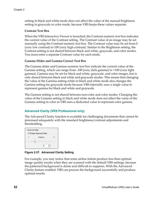 Chapter 2



            setting in black and white mode does not affect the value of the manual brightness
            setting in grayscale or color mode, because VRS keeps these values separate.

            Contrast Text Box
            When the VRS Interactive Viewer is launched, the Contrast numeric text box indicates
            the current value of the Contrast setting. The Contrast value of an image may be set
            manually using the Contrast numeric text box. The Contrast value may be set from 0
            (very low contrast) to 100 (very high contrast). Similar to the Brightness setting, the
            Contrast setting is not shared between black and white, grayscale, and color modes.
            You must enter a separate Contrast value for each mode.

            Gamma Slider and Gamma Correct Text Box
            The Gamma slider and Gamma numeric text box indicate the current value of the
            Gamma setting, which can range from -100 (very dark gamma) to +100 (very light
            gamma). Gamma may be set for black and white, grayscale, and color images, but is
            only shared between black and white and grayscale modes. This means that changing
            the value of the Gamma setting while in black and white mode also changes the
            Gamma setting for grayscale mode because VRS internally uses a single value to
            represent gamma for black and white and grayscale.

            The Gamma setting is not shared between non-color and color modes. Changing the
            value of the Gamma setting in black and white mode does not affect the value of the
            Gamma setting in color as VRS uses a dedicated value to represent color gamma.


            Advanced Clarity (VRS Professional only)
            The Advanced Clarity function is available for challenging documents that cannot be
            processed adequately with the standard brightness/contrast adjustments and
            thresholding.




            Figure 2-37. Advanced Clarity Setting

            For example, you may notice that some airline tickets produce less than optimal
            image quality results when they are scanned with the default VRS settings, because
            the patterned background is dense and difficult to suppress. With the Advanced
            Clarity feature enabled, VRS can process the background successfully and produce
            optimal results.



52                                                                    VirtualReScan (VRS) User’s Guide
 