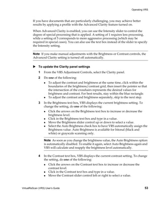 Operating VRS



         If you have documents that are particularly challenging, you may achieve better
         results by applying a profile with the Advanced Clarity feature turned on.

         When Advanced Clarity is enabled, you can use the Intensity slider to control the
         degree of special processing that is applied. A setting of 1 requires less processing,
         while a setting of 5 corresponds to more aggressive processing (which may be
         required in special cases). You can also use the text box instead of the slider to specify
         the Intensity setting.

         Note If you make manual adjustments with the Brightness or Contrast controls, the
         Advanced Clarity setting is turned off automatically.


             To update the Clarity panel settings
             1    From the VRS Adjustment Controls, select the Clarity panel.
             2    Do one of the following:
                      To adjust the contrast and brightness at the same time, click within the
                      boundaries of the brightness/contrast grid, then insert the pointer so that
                      the intersection of the crosshairs represents the desired values for
                      brightness and contrast. For best results, stay within the blue rectangle.
                      To adjust the contrast and brightness separately, skip to the next step.
             3    In the Brightness text box, VRS displays the current brightness setting. To
                  change the setting, do one of the following:
                      Click the arrows on the Brightness text box to increase or decrease the
                      brightness level.
                      Click in the Brightness text box and type in a value.
                      Move the Brightness slider control up or down to select a value.
                      Select the Auto Brightness check box to have VRS automatically assign the
                      Brightness value. Auto Brightness is available for bitonal (black and
                      white) or grayscale scanning only.

                  Note As soon as you change the brightness value, the Auto Brightness option
                  is automatically disabled. To enable it again, select Auto Brightness again and
                  VRS will calculate and reapply the brightness level automatically.

             4    In the Contrast text box, VRS displays the current contrast setting. To change
                  the setting, do one of the following:
                      Click the arrows on the Contrast text box to increase or decrease the
                      contrast level.
                      Click in the Contrast text box and type in a value.
                      Move the Contrast slider control left or right to select a value.



VirtualReScan (VRS) User’s Guide                                                                53
 