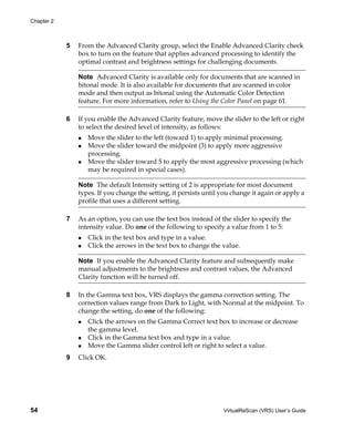 Chapter 2



            5   From the Advanced Clarity group, select the Enable Advanced Clarity check
                box to turn on the feature that applies advanced processing to identify the
                optimal contrast and brightness settings for challenging documents.

                Note Advanced Clarity is available only for documents that are scanned in
                bitonal mode. It is also available for documents that are scanned in color
                mode and then output as bitonal using the Automatic Color Detection
                feature. For more information, refer to Using the Color Panel on page 61.

            6   If you enable the Advanced Clarity feature, move the slider to the left or right
                to select the desired level of intensity, as follows:
                   Move the slider to the left (toward 1) to apply minimal processing.
                   Move the slider toward the midpoint (3) to apply more aggressive
                   processing.
                   Move the slider toward 5 to apply the most aggressive processing (which
                   may be required in special cases).

                Note The default Intensity setting of 2 is appropriate for most document
                types. If you change the setting, it persists until you change it again or apply a
                profile that uses a different setting.

            7   As an option, you can use the text box instead of the slider to specify the
                intensity value. Do one of the following to specify a value from 1 to 5:
                   Click in the text box and type in a value.
                   Click the arrows in the text box to change the value.

                Note If you enable the Advanced Clarity feature and subsequently make
                manual adjustments to the brightness and contrast values, the Advanced
                Clarity function will be turned off.

            8   In the Gamma text box, VRS displays the gamma correction setting. The
                correction values range from Dark to Light, with Normal at the midpoint. To
                change the setting, do one of the following:
                   Click the arrows on the Gamma Correct text box to increase or decrease
                   the gamma level.
                   Click in the Gamma text box and type in a value.
                   Move the Gamma slider control left or right to select a value.
            9   Click OK.




54                                                                  VirtualReScan (VRS) User’s Guide
 